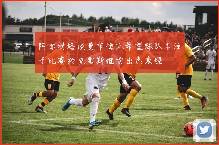 阿尔特塔谈曼市德比希望球队专注于比赛约克雷斯继续出色表现