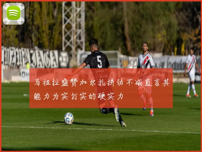 马祖拉盛赞加尔扎拼劲不减直言其能力为实打实的硬实力