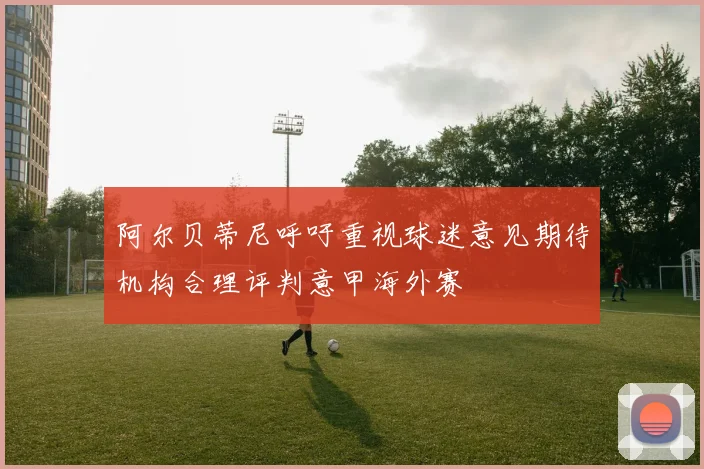 阿尔贝蒂尼呼吁重视球迷意见期待机构合理评判意甲海外赛