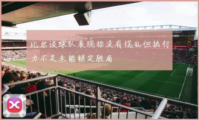比尔谈球队表现称没有慌乱但执行力不足未能锁定胜局