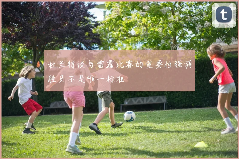 杜兰特谈与雷霆比赛的重要性强调胜负不是唯一标准