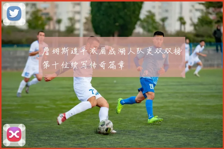 詹姆斯追平浓眉成湖人队史双双榜第十位续写传奇篇章