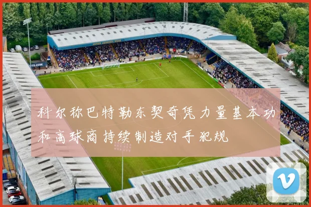 科尔称巴特勒东契奇凭力量基本功和高球商持续制造对手犯规