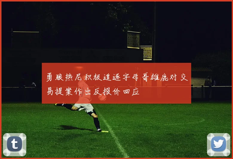 勇狼热尼积极追逐字母哥雄鹿对交易提案作出反报价回应