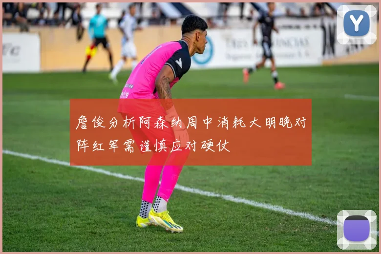 詹俊分析阿森纳周中消耗大明晚对阵红军需谨慎应对硬仗