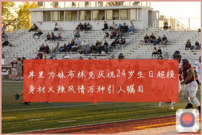 库里为妹布林克庆祝24岁生日超模身材火辣风情万种引人瞩目