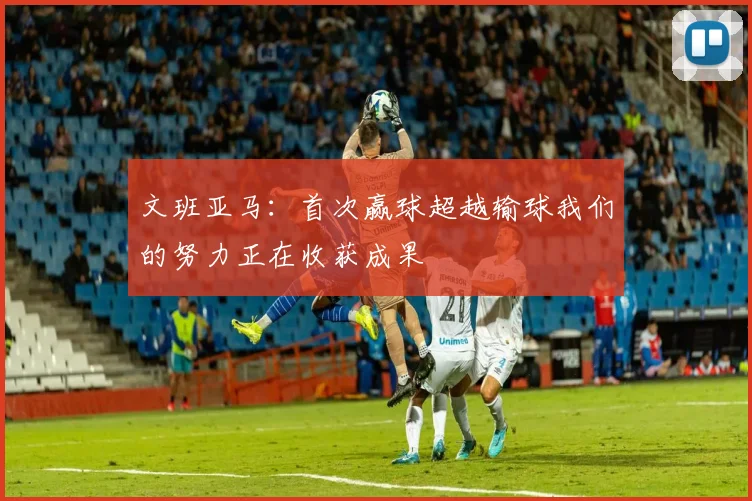 文班亚马：首次赢球超越输球我们的努力正在收获成果