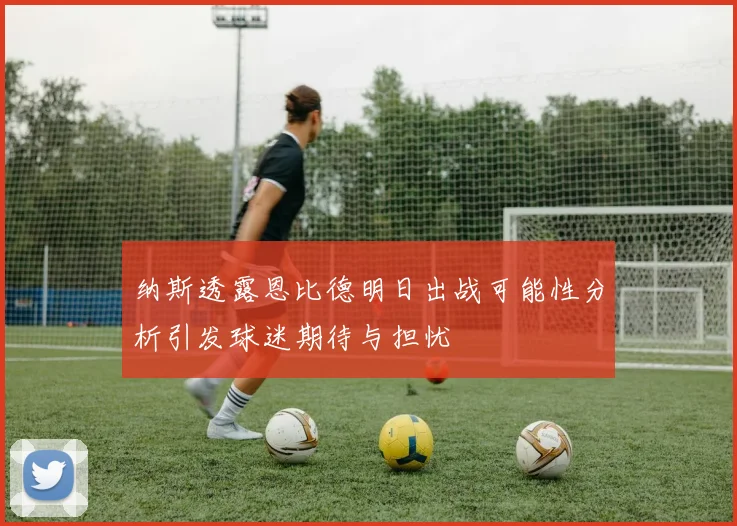 纳斯透露恩比德明日出战可能性分析引发球迷期待与担忧
