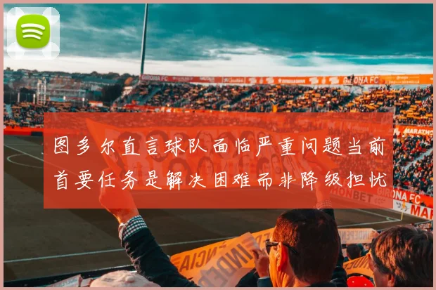 图多尔直言球队面临严重问题当前首要任务是解决困难而非降级担忧
