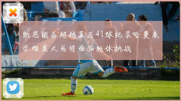 凯恩能否超越莱万41球纪录哈曼表示难度大或将面临轮休挑战