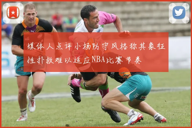 媒体人点评小杨防守风格称其象征性扑救难以适应NBA比赛节奏