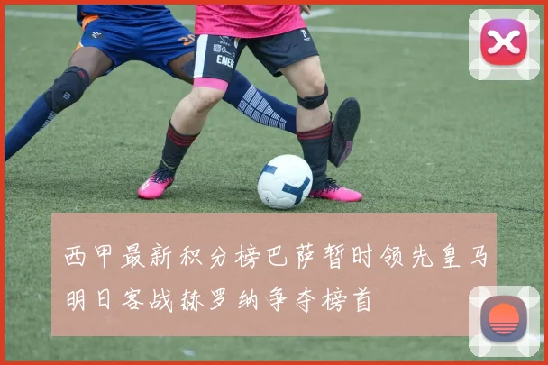 西甲最新积分榜巴萨暂时领先皇马明日客战赫罗纳争夺榜首