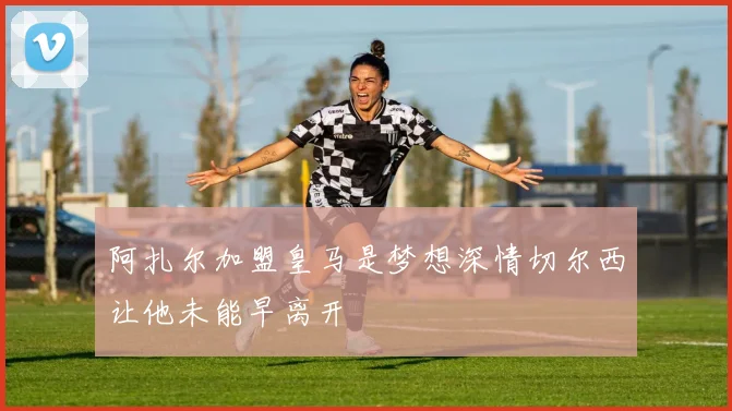 阿扎尔加盟皇马是梦想深情切尔西让他未能早离开