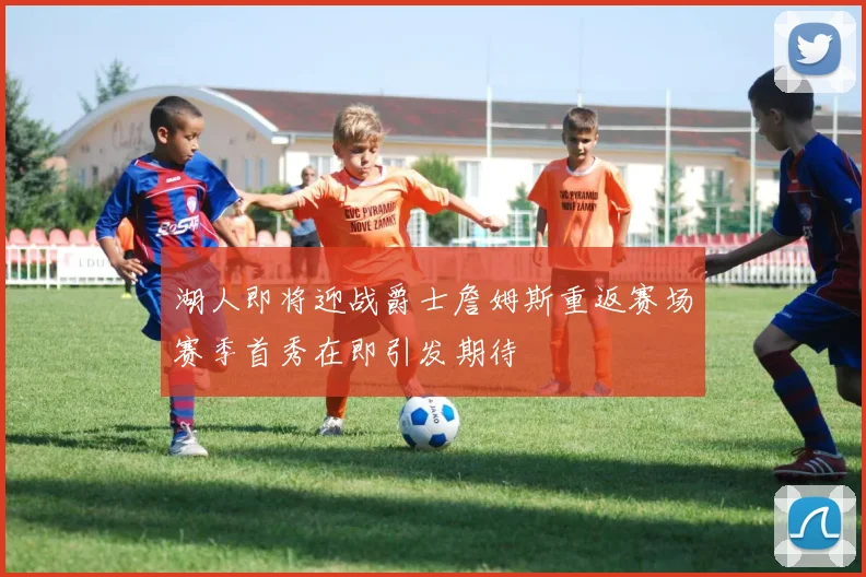 湖人即将迎战爵士詹姆斯重返赛场赛季首秀在即引发期待
