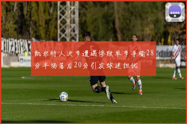 凯尔特人次节遭遇惨败单节净输28分半场落后20分引发球迷担忧